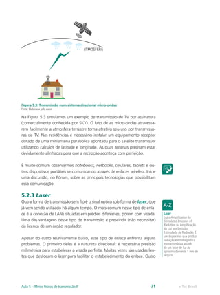 ATMOSFERA 
Figura 5.3: Transmissão num sistema direcional micro-ondas 
Fonte: Elaborada pelo autor 
Na Figura 5.3 simulamos um exemplo de transmissão de TV por assinatura 
(comercialmente conhecida por SKY). O fato de as micro-ondas atravessa-rem 
facilmente a atmosfera terrestre torna atrativo seu uso por transmisso-ras 
de TV. Nas residências é necessário instalar um equipamento receptor 
dotado de uma miniantena parabólica apontada para o satélite transmissor 
utilizando cálculos de latitude e longitude. As duas antenas precisam estar 
devidamente alinhadas para que a recepção aconteça com perfeição. 
É muito comum observarmos notebooks, netbooks, celulares, tablets e ou-tros 
dispositivos portáteis se comunicando através de enlaces wireless. Inicie 
uma discussão, no Fórum, sobre as principais tecnologias que possibilitam 
essa comunicação. 
5.2.3 Laser 
Outra forma de transmissão sem fio é o sinal óptico sob forma de laser, que 
já vem sendo utilizado há algum tempo. O mais comum nesse tipo de enla-ce 
é a conexão de LANs situadas em prédios diferentes, porém com visada. 
Uma das vantagens desse tipo de transmissão é prescindir (não necessitar) 
da licença de um órgão regulador. 
Apesar do custo relativamente baixo, esse tipo de enlace enfrenta alguns 
problemas. O primeiro deles é a natureza direcional: é necessária precisão 
milimétrica para estabelecer a visada perfeita. Muitas vezes são usadas len-tes 
que desfocam o laser para facilitar o estabelecimento do enlace. Outro 
Laser 
Light Amplification by 
Stimulated Emission of 
Radiation ou Amplificação 
da Luz por Emissão 
Estimulada de Radiação. É 
um dispositivo que produz 
radiação eletromagnética 
monocromática através 
de um feixe de luz de 
aproximadamente 1 mm de 
largura. 
Aula 5 – Meios físicos de transmissão II 71 e-Tec Brasil 
 