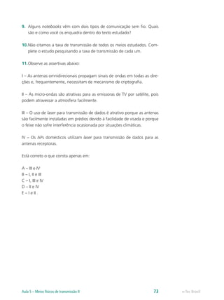 9. Alguns notebooks vêm com dois tipos de comunicação sem fio. Quais 
são e como você os enquadra dentro do texto estudado? 
10. Não citamos a taxa de transmissão de todos os meios estudados. Com-plete 
o estudo pesquisando a taxa de transmissão de cada um. 
11. Observe as assertivas abaixo: 
I – As antenas omnidirecionais propagam sinais de ondas em todas as dire-ções 
e, frequentemente, necessitam de mecanismo de criptografia. 
II – As micro-ondas são atrativas para as emissoras de TV por satélite, pois 
podem atravessar a atmosfera facilmente. 
III – O uso de laser para transmissão de dados é atrativo porque as antenas 
são facilmente instaladas em prédios devido à facilidade de visada e porque 
o feixe não sofre interferência ocasionada por situações climáticas. 
IV – Os APs domésticos utilizam laser para transmissão de dados para as 
antenas receptoras. 
Está correto o que consta apenas em: 
A – III e IV 
B – I, II e III 
C – I, III e IV 
D – II e IV 
E – I e II . 
Aula 5 – Meios físicos de transmissão II 73 e-Tec Brasil 
 