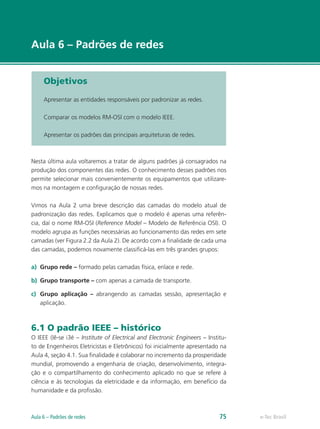 e-Tec Brasil 
Aula 6 – Padrões de redes 
Objetivos 
Apresentar as entidades responsáveis por padronizar as redes. 
Comparar os modelos RM-OSI com o modelo IEEE. 
Apresentar os padrões das principais arquiteturas de redes. 
Nesta última aula voltaremos a tratar de alguns padrões já consagrados na 
produção dos componentes das redes. O conhecimento desses padrões nos 
permite selecionar mais convenientemente os equipamentos que utilizare-mos 
na montagem e configuração de nossas redes. 
Vimos na Aula 2 uma breve descrição das camadas do modelo atual de 
padronização das redes. Explicamos que o modelo é apenas uma referên-cia, 
daí o nome RM-OSI (Reference Model – Modelo de Referência OSI). O 
modelo agrupa as funções necessárias ao funcionamento das redes em sete 
camadas (ver Figura 2.2 da Aula 2). De acordo com a finalidade de cada uma 
das camadas, podemos novamente classificá-las em três grandes grupos: 
a) Grupo rede – formado pelas camadas física, enlace e rede. 
b) Grupo transporte – com apenas a camada de transporte. 
c) Grupo aplicação – abrangendo as camadas sessão, apresentação e 
aplicação. 
6.1 O padrão IEEE – histórico 
O IEEE (lê-se i3é – Institute of Electrical and Electronic Engineers – Institu-to 
de Engenheiros Eletricistas e Eletrônicos) foi inicialmente apresentado na 
Aula 4, seção 4.1. Sua finalidade é colaborar no incremento da prosperidade 
mundial, promovendo a engenharia de criação, desenvolvimento, integra-ção 
e o compartilhamento do conhecimento aplicado no que se refere à 
ciência e às tecnologias da eletricidade e da informação, em benefício da 
humanidade e da profissão. 
Aula 6 – Padrões de redes 75  