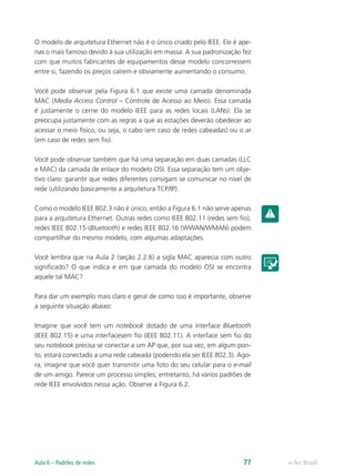 O modelo de arquitetura Ethernet não é o único criado pelo IEEE. Ele é ape-nas 
o mais famoso devido à sua utilização em massa. A sua padronização fez 
com que muitos fabricantes de equipamentos desse modelo concorressem 
entre si, fazendo os preços caírem e obviamente aumentando o consumo. 
Você pode observar pela Figura 6.1 que existe uma camada denominada 
MAC (Media Access Control – Controle de Acesso ao Meio). Essa camada 
é justamente o cerne do modelo IEEE para as redes locais (LANs). Ela se 
preocupa justamente com as regras a que as estações deverão obedecer ao 
acessar o meio físico, ou seja, o cabo (em caso de redes cabeadas) ou o ar 
(em caso de redes sem fio). 
Você pode observar também que há uma separação em duas camadas (LLC 
e MAC) da camada de enlace do modelo OSI. Essa separação tem um obje-tivo 
claro: garantir que redes diferentes consigam se comunicar no nível de 
rede (utilizando basicamente a arquitetura TCP/IP). 
Como o modelo IEEE 802.3 não é único, então a Figura 6.1 não serve apenas 
para a arquitetura Ethernet. Outras redes como IEEE 802.11 (redes sem fio), 
redes IEEE 802.15 (Bluetooth) e redes IEEE 802.16 (WWAN/WMAN) podem 
compartilhar do mesmo modelo, com algumas adaptações. 
Você lembra que na Aula 2 (seção 2.2.6) a sigla MAC aparecia com outro 
significado? O que indica e em que camada do modelo OSI se encontra 
aquele tal MAC? 
Para dar um exemplo mais claro e geral de como isso é importante, observe 
a seguinte situação abaixo: 
Imagine que você tem um notebook dotado de uma interface Bluetooth 
(IEEE 802.15) e uma interfacesem fio (IEEE 802.11). A interface sem fio do 
seu notebook precisa se conectar a um AP que, por sua vez, em algum pon-to, 
estará conectado a uma rede cabeada (podendo ela ser IEEE 802.3). Ago-ra, 
imagine que você quer transmitir uma foto do seu celular para o e-mail 
de um amigo. Parece um processo simples; entretanto, há vários padrões de 
rede IEEE envolvidos nessa ação. Observe a Figura 6.2. 
Aula 6 – Padrões de redes 77 e-Tec Brasil 
 