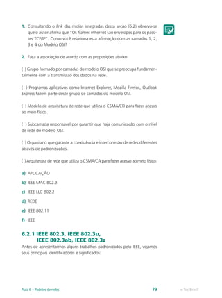 1. Consultando o link das mídias integradas desta seção (6.2) observa-se 
que o autor afirma que “Os frames ethernet são envelopes para os paco-tes 
TCP/IP”. Como você relaciona esta afirmação com as camadas 1, 2, 
3 e 4 do Modelo OSI? 
2. Faça a associação de acordo com as proposições abaixo: 
( ) Grupo formado por camadas do modelo OSI que se preocupa fundamen-talmente 
com a transmissão dos dados na rede. 
( ) Programas aplicativos como Internet Explorer, Mozilla Firefox, Outlook 
Express fazem parte deste grupo de camadas do modelo OSI. 
( ) Modelo de arquitetura de rede que utiliza o CSMA/CD para fazer acesso 
ao meio físico. 
( ) Subcamada responsável por garantir que haja comunicação com o nível 
de rede do modelo OSI. 
( ) Organismo que garante a coexistência e interconexão de redes diferentes 
através de padronizações. 
( ) Arquitetura de rede que utiliza o CSMA/CA para fazer acesso ao meio físico. 
a) APLICAÇÃO 
b) IEEE MAC 802.3 
c) IEEE LLC 802.2 
d) REDE 
e) IEEE 802.11 
f) IEEE 
6.2.1 IEEE 802.3, IEEE 802.3u, 
IEEE 802.3ab, IEEE 802.3z 
Antes de apresentarmos alguns trabalhos padronizados pelo IEEE, vejamos 
seus principais identificadores e significados: 
Aula 6 – Padrões de redes 79 e-Tec Brasil 
 