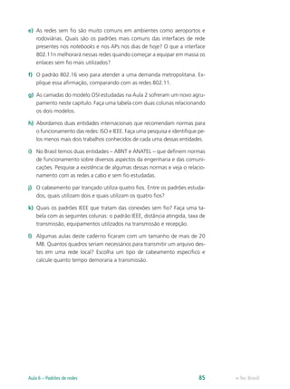 e) As redes sem fio são muito comuns em ambientes como aeroportos e 
rodoviárias. Quais são os padrões mais comuns das interfaces de rede 
presentes nos notebooks e nos APs nos dias de hoje? O que a interface 
802.11n melhorará nessas redes quando começar a equipar em massa os 
enlaces sem fio mais utilizados? 
f) O padrão 802.16 veio para atender a uma demanda metropolitana. Ex-plique 
essa afirmação, comparando com as redes 802.11. 
g) As camadas do modelo OSI estudadas na Aula 2 sofreram um novo agru-pamento 
neste capítulo. Faça uma tabela com duas colunas relacionando 
os dois modelos. 
h) Abordamos duas entidades internacionais que recomendam normas para 
o funcionamento das redes: ISO e IEEE. Faça uma pesquisa e identifique pe-los 
menos mais dois trabalhos conhecidos de cada uma dessas entidades. 
i) No Brasil temos duas entidades – ABNT e ANATEL – que definem normas 
de funcionamento sobre diversos aspectos da engenharia e das comuni-cações. 
Pesquise a existência de algumas dessas normas e veja o relacio-namento 
com as redes a cabo e sem fio estudadas. 
j) O cabeamento par trançado utiliza quatro fios. Entre os padrões estuda-dos, 
quais utilizam dois e quais utilizam os quatro fios? 
k) Quais os padrões IEEE que tratam das conexões sem fio? Faça uma ta-bela 
com as seguintes colunas: o padrão IEEE, distância atingida, taxa de 
transmissão, equipamentos utilizados na transmissão e recepção. 
l) Algumas aulas deste caderno ficaram com um tamanho de mais de 20 
MB. Quantos quadros seriam necessários para transmitir um arquivo des-tes 
em uma rede local? Escolha um tipo de cabeamento específico e 
calcule quanto tempo demoraria a transmissão. 
Aula 6 – Padrões de redes 85 e-Tec Brasil 
 
