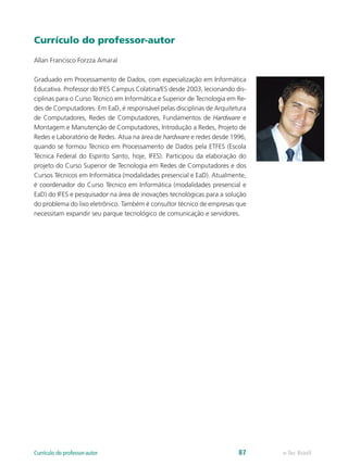 Currículo do professor-autor 
Allan Francisco Forzza Amaral 
Graduado em Processamento de Dados, com especialização em Informática 
Educativa. Professor do IFES Campus Colatina/ES desde 2003, lecionando dis-ciplinas 
para o Curso Técnico em Informática e Superior de Tecnologia em Re-des 
de Computadores. Em EaD, é responsável pelas disciplinas de Arquitetura 
de Computadores, Redes de Computadores, Fundamentos de Hardware e 
Montagem e Manutenção de Computadores, Introdução a Redes, Projeto de 
Redes e Laboratório de Redes. Atua na área de hardware e redes desde 1996, 
quando se formou Técnico em Processamento de Dados pela ETFES (Escola 
Técnica Federal do Espírito Santo, hoje, IFES). Participou da elaboração do 
projeto do Curso Superior de Tecnologia em Redes de Computadores e dos 
Cursos Técnicos em Informática (modalidades presencial e EaD). Atualmente, 
é coordenador do Curso Técnico em Informática (modalidades presencial e 
EaD) do IFES e pesquisador na área de inovações tecnológicas para a solução 
do problema do lixo eletrônico. Também é consultor técnico de empresas que 
necessitam expandir seu parque tecnológico de comunicação e servidores. 
Currículo do professor-autor 87 e-Tec Brasil 
 