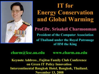 IT for  Energy Conservation  and Global Warming   [email_address] www.charm.au.edu Keynote Address , Fujitsu Family Club Conference  on Green IT Policy Innovation  Intercontinental Bangkok Hotel, Bangkok, Thailand.  November 13, 2008 Prof.Dr. Srisakdi Charmonman President of the Computer Association  of Thailand under the Royal Patronage  of HM the King   