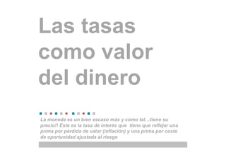 Las tasas
como valor
del dinero
La moneda es un bien escaso más y como tal…tiene su
precio!! Este es la tasa de interés que tiene que reflejar una
prima por pérdida de valor (inflación) y una prima por costo
de oportunidad ajustada al riesgo
 