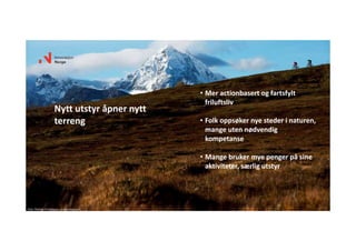 • Mer actionbasert og fartsfylt 
friluftsliv
• Folk oppsøker nye steder i naturen, 
mange uten nødvendig 
kompetanse
• Mange bruker mye penger på sine 
aktiviteter, særlig utstyr
Nytt utstyr åpner nytt 
terreng
Foto: Mattias Fredriksson ‐ visitnorway.com
 