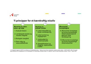 Ti prinsipper for et bærekraftig reiseliv
Bevaring av natur,
kultur og miljø
1. Kulturell rikdom
2. Landskapets fysiske og
visuelle integritet
3. Biologisk mangfold
4. Rent miljø og
ressurseffektivitet
Styrking av
sosiale verdier
5. Lokal livskvalitet og
sosial verdiskapning
6. Lokal kontroll og
engasjement
7. Jobbkvalitet for
reiselivsansatte
8. Gjestetilfredshet og
trygghet; opplevelses-
kvalitet
Økonomisk
levedyktighet
9. Økonomisk levedyktige
og konkurransedyktige
reiselivsdestinasjoner
gjennom lokal
verdiskapning
10.Økonomisk levedyktige
og konkurransedyktige
reiselivsbedrifter
1 2 3
(1) Prinsippene bygger på UNWTO sin definisjon av et bærekraftig reiseliv - ”Making Tourism More Sustainable. A guide for policy makers”. UNWTO/UNEP, 2005. EU benytter
også definisjonen som utgangspunkt for sin handlingsplan for et bærekraftig, europeisk reiseliv, jfr. rapporten ”Action for More Sustainable European Tourism” - februar 2007.
 