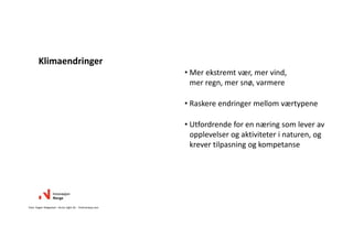 • Mer ekstremt vær, mer vind, 
mer regn, mer snø, varmere
• Raskere endringer mellom værtypene
• Utfordrende for en næring som lever av
opplevelser og aktiviteter i naturen, og 
krever tilpasning og kompetanse
Klimaendringer
Foto: Asgeir Helgestad – Arctic Light AS. ‐ Visitnorway.com
 
