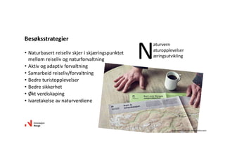 • Naturbasert reiseliv skjer i skjæringspunktet 
mellom reiseliv og naturforvaltning
• Aktiv og adaptiv forvaltning
• Samarbeid reiseliv/forvaltning
• Bedre turistopplevelser
• Bedre sikkerhet
• Økt verdiskaping 
• Ivaretakelse av naturverdiene
Besøksstrategier
N
aturvern
aturopplevelser
æringsutvikling
Illustrasjon: Snøhetta /Miljødirektoratet
 