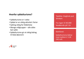 • Sykkelturisme er i vekst
• Sykkel er en viktig aktivitet i ferier
• Sykling viktig for folkehelse
• Mange målgrupper – alle aldre 
kan sykle 
• Sykkelturisme gir et viktig bidrag 
til lokal økonomi
Hvorfor sykkelturisme?
Tsjekkia: Singltrek pod 
Smrkem
Fra ingen til 40.000 
besøkende på 5 år
Skottland: 
Sykkelturisme bidrar 
med mellom £ 118‐
240 mill. 
 