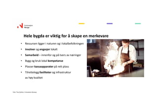 Hele bygda er viktig for å skape en merkevare
• Ressursen ligger i naturen og i lokalbefolkningen
• Involver og engasjer lokalt
• Samarbeid – innenfor og på tvers av næringer
• Bygg og bruk lokal kompetanse
• Plasser kassaapparater på rett plass
• Tilrettelegg fasiliteter og infrastruktur 
av høy kvalitet
Foto: Tina Stafren / Innovation Norway
 