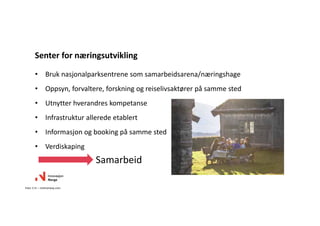 • Bruk nasjonalparksentrene som samarbeidsarena/næringshage
• Oppsyn, forvaltere, forskning og reiselivsaktører på samme sted
• Utnytter hverandres kompetanse
• Infrastruktur allerede etablert
• Informasjon og booking på samme sted
• Verdiskaping
Senter for næringsutvikling
Foto: C.H. – visitnorway.com
Samarbeid
 
