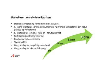 • Etabler lisensordning for kommersiell aktivitet
• Gi lisens til aktører som kan dokumentere nødvendig kompetanse om natur, 
økologi og verneformål
• Gi tillatelse for fem eller flere år – forutsigbarhet
• Sertifisering og kvalitetssikring
• Guiding og naturveiledning
• Styrer trafikk
• Gir grunnlag for langsiktig samarbeid
• Gir grunnlag for økt verdiskaping
Lisensbasert reiseliv inne i parken
Se
Gjøre
Lære
Bidra
 