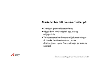 Markedet har tatt bærekraftbriller på:
• Etterspør grønne leverandører, 
• Velger bort leverandører pga. dårlig 
miljøpraksis
• Turoperatører har høyere miljøforventninger 
til norske destinasjoner enn andre 
destinasjoner ‐ pga. Norges image som ren og 
uberørt 
Kilde: Innovasjon Norge, turoperatørundersøkelse juni 2016
 