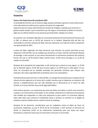 Perspectivas
Vocero: Pier-Paolo Zaccarelli, presidente CRCP
la necesidad de terminar con el comercio ilegal, porque contribuye a generar muchas distinciones
entre ellas potencia la delincuencia y genera sensación de inseguridad.
Esperamos que las nuevas administraciones iniciales de la Region y aquellas que renovaron su
gestión puedan ayudar a que el ecosistema sea más seguro, minimizando los delitos al comercio
legal, por sus efectos directos en las personas que emprenden, trabajan y lo visitan.
De acuerdo a los resultados obtenidos en la Encuesta Semestral de Victimización del Comercio de
la CNC, se observa que un 44,7% del comercio en el tándem Valparaíso-Viña del Mar fue
victimizado en el primer semestre de 2016, cifra que representa una caída de 11,6% al compararlo
con igual período de 2015.
A pesar de haber registrado una baja interanual, esta situación nos parece alarmante ya que
Valparaíso y Viña del Mar son las ciudades que presentan un mayor nivel de victimización después
de Santiago a nivel nacional, lo que afecta directamente el crecimiento económico del comercio
formal, del cual un 18,7% declaró haber sufrido hurtos, 15,3% hurtos hormigas y un 11,3% de
rayado no autorizado.
Respecto de la percepción de inseguridad, un 6% sostuvo que su barrio es muy seguro, un 35,3%
que es bastante seguro, 37,3% dijo que era poco seguro y un 20,7% que es nada seguro. En esa
línea, los municipios de las ciudades evaluadas han generado iniciativas para mejorar esta
situación y dar mayor seguridad tanto a locatarios como a los compradores.
Puntualmente durante este año, en Viña del Mar, se entregó financiamiento para la adquisición de
cámaras de tele vigilancia en el centro de la ciudad, mientras que en Valparaíso se instalaron 128
alarmas a establecimientos que han sido afectados por la delincuencia en el sector de calle
Condell, en el marco del Plan Comunal de Seguridad Pública.
Estos hechos apuntan a un compromiso por parte de ambos municipios a revertir esta situación y
a apoyar a los comerciantes victimizados. En ese sentido, enfatizamos la importancia de propulsar
más medidas que resguarden un rubro que representa un gran aporte a la economía regional,
sobre todo ahora que comienza la temporada estival y veremos un aumento en la llegada de
visitantes, quienes también buscan realizar turismo de shopping.
Respecto de las denuncias, consideramos que los ciudadanos tienen el deber de hacer las
acusaciones respectivas, ya que el 45,7% de los encuestados a nivel nacional no denuncia los
ilícitos. Es importante confiar en las instituciones competentes para que exista una mayor
fiscalización y protección tanto para el comerciante como para el consumidor.
Departamento de Estudios 6
 