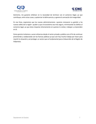 Asimismo, me gustaría enfatizar en la necesidad de terminar con el comercio ilegal, ya que
contribuye, entre otras cosas, a potenciar la delincuencia y a genera la sensación de inseguridad.
En esa línea, esperamos que las nuevas administraciones –quienes renovaron su gestión y los
nuevos ediles de la región- ayuden a que el ecosistema sea más seguro, minimizando los delitos al
comercio legal, ya que éstos impactan directamente en quienes lo visitan, trabajan y emprenden
en él.
Como gremio invitamos a aunar esfuerzos desde el sector privado y público con el fin de continuar
previniendo y colaborando con las fuerzas públicas ya que aún hay mucho trabajo por hacer para
revertir la situación y así proteger un sector que es fundamental para el desarrollo de la Región de
Valparaíso.
Departamento de Estudios 7
 