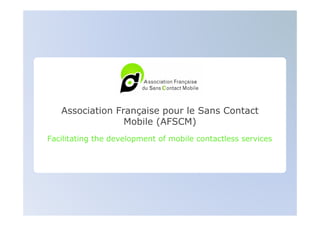 Association Française pour le Sans Contact
                 Mobile (AFSCM)
Facilitating the development of mobile contactless services
 
