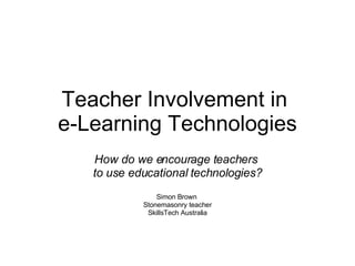 Teacher Involvement in  e-Learning Technologies How do we encourage teachers  to use educational technologies? Simon Brown  Stonemasonry teacher SkillsTech Australia 