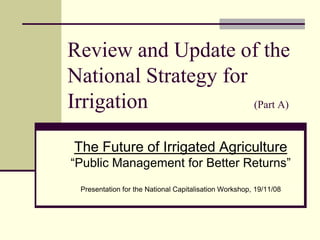 Review and Update of the
National Strategy for
Irrigation (Part A)
The Future of Irrigated Agriculture
“Public Management for Better Returns”
Presentation for the National Capitalisation Workshop, 19/11/08
 