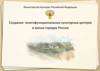Министерство Культуры Российской Федерации
Создание многофункциональных культурных центров
в малых городах России
1
 