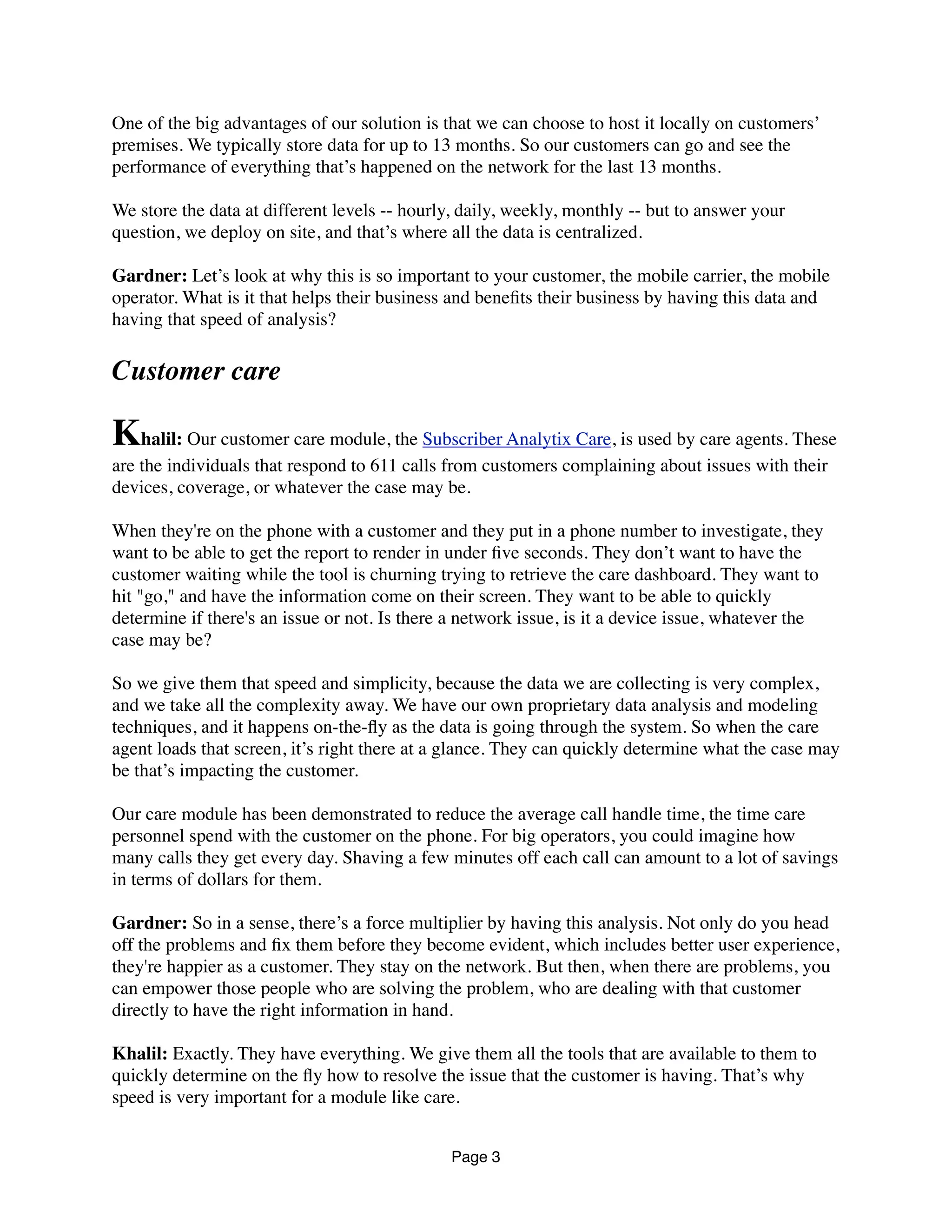 One of the big advantages of our solution is that we can choose to host it locally on customers’
premises. We typically store data for up to 13 months. So our customers can go and see the
performance of everything that’s happened on the network for the last 13 months.
We store the data at different levels -- hourly, daily, weekly, monthly -- but to answer your
question, we deploy on site, and that’s where all the data is centralized.
Gardner: Let’s look at why this is so important to your customer, the mobile carrier, the mobile
operator. What is it that helps their business and beneﬁts their business by having this data and
having that speed of analysis?
Customer care
Khalil: Our customer care module, the Subscriber Analytix Care, is used by care agents. These
are the individuals that respond to 611 calls from customers complaining about issues with their
devices, coverage, or whatever the case may be.
When they're on the phone with a customer and they put in a phone number to investigate, they
want to be able to get the report to render in under ﬁve seconds. They don’t want to have the
customer waiting while the tool is churning trying to retrieve the care dashboard. They want to
hit "go," and have the information come on their screen. They want to be able to quickly
determine if there's an issue or not. Is there a network issue, is it a device issue, whatever the
case may be?
So we give them that speed and simplicity, because the data we are collecting is very complex,
and we take all the complexity away. We have our own proprietary data analysis and modeling
techniques, and it happens on-the-ﬂy as the data is going through the system. So when the care
agent loads that screen, it’s right there at a glance. They can quickly determine what the case may
be that’s impacting the customer.
Our care module has been demonstrated to reduce the average call handle time, the time care
personnel spend with the customer on the phone. For big operators, you could imagine how
many calls they get every day. Shaving a few minutes off each call can amount to a lot of savings
in terms of dollars for them.
Gardner: So in a sense, there’s a force multiplier by having this analysis. Not only do you head
off the problems and ﬁx them before they become evident, which includes better user experience,
they're happier as a customer. They stay on the network. But then, when there are problems, you
can empower those people who are solving the problem, who are dealing with that customer
directly to have the right information in hand.
Khalil: Exactly. They have everything. We give them all the tools that are available to them to
quickly determine on the ﬂy how to resolve the issue that the customer is having. That’s why
speed is very important for a module like care.
Page 3
 