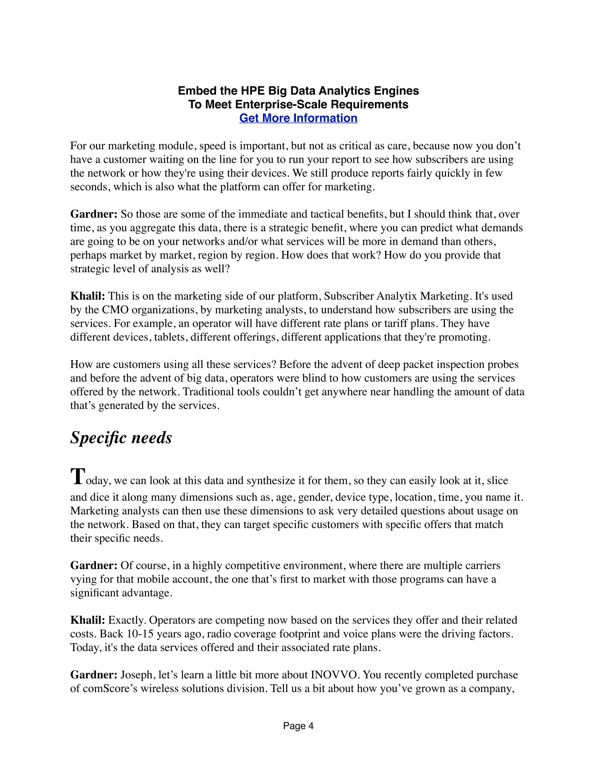 Embed the HPE Big Data Analytics Engines
To Meet Enterprise-Scale Requirements
Get More Information
For our marketing module, speed is important, but not as critical as care, because now you don’t
have a customer waiting on the line for you to run your report to see how subscribers are using
the network or how they're using their devices. We still produce reports fairly quickly in few
seconds, which is also what the platform can offer for marketing.
Gardner: So those are some of the immediate and tactical beneﬁts, but I should think that, over
time, as you aggregate this data, there is a strategic beneﬁt, where you can predict what demands
are going to be on your networks and/or what services will be more in demand than others,
perhaps market by market, region by region. How does that work? How do you provide that
strategic level of analysis as well?
Khalil: This is on the marketing side of our platform, Subscriber Analytix Marketing. It's used
by the CMO organizations, by marketing analysts, to understand how subscribers are using the
services. For example, an operator will have different rate plans or tariff plans. They have
different devices, tablets, different offerings, different applications that they're promoting.
How are customers using all these services? Before the advent of deep packet inspection probes
and before the advent of big data, operators were blind to how customers are using the services
offered by the network. Traditional tools couldn’t get anywhere near handling the amount of data
that’s generated by the services.
Speciﬁc needs
Today, we can look at this data and synthesize it for them, so they can easily look at it, slice
and dice it along many dimensions such as, age, gender, device type, location, time, you name it.
Marketing analysts can then use these dimensions to ask very detailed questions about usage on
the network. Based on that, they can target speciﬁc customers with speciﬁc offers that match
their speciﬁc needs.
Gardner: Of course, in a highly competitive environment, where there are multiple carriers
vying for that mobile account, the one that’s ﬁrst to market with those programs can have a
signiﬁcant advantage.
Khalil: Exactly. Operators are competing now based on the services they offer and their related
costs. Back 10-15 years ago, radio coverage footprint and voice plans were the driving factors.
Today, it's the data services offered and their associated rate plans.
Gardner: Joseph, let’s learn a little bit more about INOVVO. You recently completed purchase
of comScore’s wireless solutions division. Tell us a bit about how you’ve grown as a company,
Page 4
 