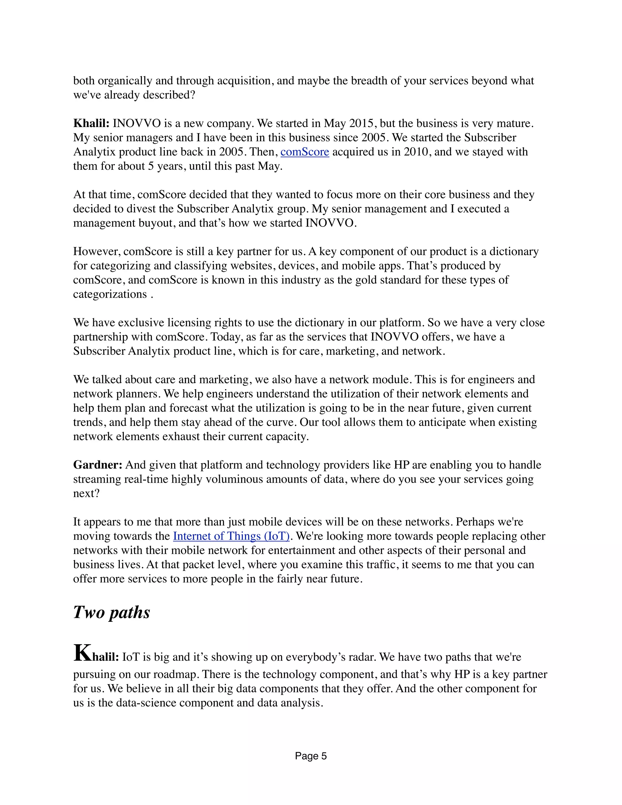 both organically and through acquisition, and maybe the breadth of your services beyond what
we've already described?
Khalil: INOVVO is a new company. We started in May 2015, but the business is very mature.
My senior managers and I have been in this business since 2005. We started the Subscriber
Analytix product line back in 2005. Then, comScore acquired us in 2010, and we stayed with
them for about 5 years, until this past May.
At that time, comScore decided that they wanted to focus more on their core business and they
decided to divest the Subscriber Analytix group. My senior management and I executed a
management buyout, and that’s how we started INOVVO.
However, comScore is still a key partner for us. A key component of our product is a dictionary
for categorizing and classifying websites, devices, and mobile apps. That’s produced by
comScore, and comScore is known in this industry as the gold standard for these types of
categorizations .
We have exclusive licensing rights to use the dictionary in our platform. So we have a very close
partnership with comScore. Today, as far as the services that INOVVO offers, we have a
Subscriber Analytix product line, which is for care, marketing, and network.
We talked about care and marketing, we also have a network module. This is for engineers and
network planners. We help engineers understand the utilization of their network elements and
help them plan and forecast what the utilization is going to be in the near future, given current
trends, and help them stay ahead of the curve. Our tool allows them to anticipate when existing
network elements exhaust their current capacity.
Gardner: And given that platform and technology providers like HPE are enabling you to
handle streaming real-time highly voluminous amounts of data, where do you see your services
going next?
It appears to me that more than just mobile devices will be on these networks. Perhaps we're
moving towards the Internet of Things (IoT). We're looking more towards people replacing other
networks with their mobile network for entertainment and other aspects of their personal and
business lives. At that packet level, where you examine this trafﬁc, it seems to me that you can
offer more services to more people in the fairly near future.
Two paths
Khalil: IoT is big and it’s showing up on everybody’s radar. We have two paths that we're
pursuing on our roadmap. There is the technology component, and that’s why HPE is a key
partner for us. We believe in all their big data components that they offer. And the other
component for us is the data-science component and data analysis.
Page 5
 