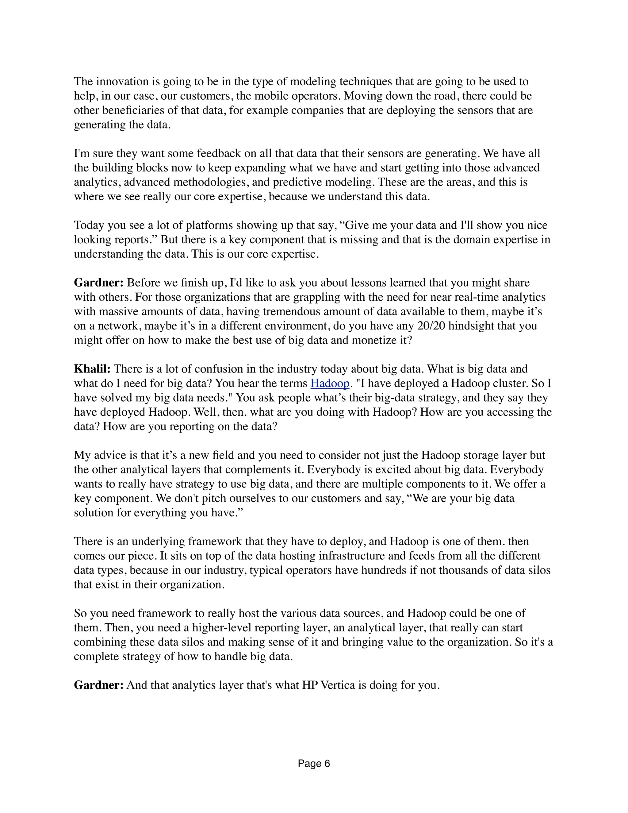 The innovation is going to be in the type of modeling techniques that are going to be used to
help, in our case, our customers, the mobile operators. Moving down the road, there could be
other beneﬁciaries of that data, for example companies that are deploying the sensors that are
generating the data.
I'm sure they want some feedback on all that data that their sensors are generating. We have all
the building blocks now to keep expanding what we have and start getting into those advanced
analytics, advanced methodologies, and predictive modeling. These are the areas, and this is
where we see really our core expertise, because we understand this data.
Today you see a lot of platforms showing up that say, “Give me your data and I'll show you nice
looking reports.” But there is a key component that is missing and that is the domain expertise in
understanding the data. This is our core expertise.
Gardner: Before we ﬁnish up, I'd like to ask you about lessons learned that you might share
with others. For those organizations that are grappling with the need for near real-time analytics
with massive amounts of data, having tremendous amount of data available to them, maybe it’s
on a network, maybe it’s in a different environment, do you have any 20/20 hindsight that you
might offer on how to make the best use of big data and monetize it?
Khalil: There is a lot of confusion in the industry today about big data. What is big data and
what do I need for big data? You hear the terms Hadoop. "I have deployed a Hadoop cluster. So I
have solved my big data needs." You ask people what’s their big-data strategy, and they say they
have deployed Hadoop. Well, then. what are you doing with Hadoop? How are you accessing the
data? How are you reporting on the data?
My advice is that it’s a new ﬁeld and you need to consider not just the Hadoop storage layer but
the other analytical layers that complements it. Everybody is excited about big data. Everybody
wants to really have strategy to use big data, and there are multiple components to it. We offer a
key component. We don't pitch ourselves to our customers and say, “We are your big data
solution for everything you have.”
There is an underlying framework that they have to deploy, and Hadoop is one of them. then
comes our piece. It sits on top of the data hosting infrastructure and feeds from all the different
data types, because in our industry, typical operators have hundreds if not thousands of data silos
that exist in their organization.
So you need framework to really host the various data sources, and Hadoop could be one of
them. Then, you need a higher-level reporting layer, an analytical layer, that really can start
combining these data silos and making sense of it and bringing value to the organization. So it's a
complete strategy of how to handle big data.
Gardner: And that analytics layer that's what HPE Vertica is doing for you.
Page 6
 