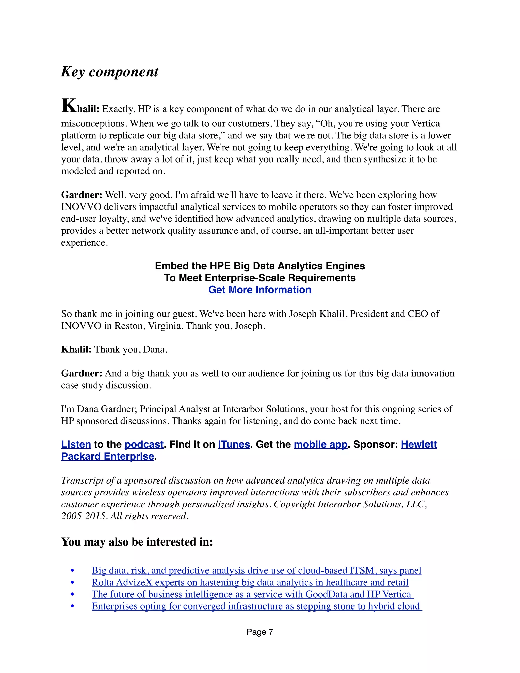 Key component
Khalil: Exactly. HPE is a key component of what do we do in our analytical layer. There are
misconceptions. When we go talk to our customers, They say, “Oh, you're using your Vertica
platform to replicate our big data store,” and we say that we're not. The big data store is a lower
level, and we're an analytical layer. We're not going to keep everything. We're going to look at all
your data, throw away a lot of it, just keep what you really need, and then synthesize it to be
modeled and reported on.
Gardner: Well, very good. I'm afraid we'll have to leave it there. We've been exploring how
INOVVO delivers impactful analytical services to mobile operators so they can foster improved
end-user loyalty, and we've identiﬁed how advanced analytics, drawing on multiple data sources,
provides a better network quality assurance and, of course, an all-important better user
experience.
Embed the HPE Big Data Analytics Engines
To Meet Enterprise-Scale Requirements
Get More Information
So thank me in joining our guest. We've been here with Joseph Khalil, President and CEO of
INOVVO in Reston, Virginia. Thank you, Joseph.
Khalil: Thank you, Dana.
Gardner: And a big thank you as well to our audience for joining us for this big data innovation
case study discussion.
I'm Dana Gardner; Principal Analyst at Interarbor Solutions, your host for this ongoing series of
HPE sponsored discussions. Thanks again for listening, and do come back next time.
Listen to the podcast. Find it on iTunes. Get the mobile app. Sponsor: Hewlett
Packard Enterprise.
Transcript of a sponsored discussion on how advanced analytics drawing on multiple data
sources provides wireless operators improved interactions with their subscribers and enhances
customer experience through personalized insights. Copyright Interarbor Solutions, LLC,
2005-2015. All rights reserved.
You may also be interested in:
	 •	 Big data, risk, and predictive analysis drive use of cloud-based ITSM, says panel
	 •	 Rolta AdvizeX experts on hastening big data analytics in healthcare and retail
	 •	 The future of business intelligence as a service with GoodData and HPE Vertica 
	 •	 Enterprises opting for converged infrastructure as stepping stone to hybrid cloud 
Page 7
 