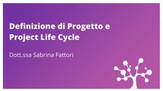 Definizione di Progetto e
Project Life Cycle
Dott.ssa Sabrina Fattori
 
