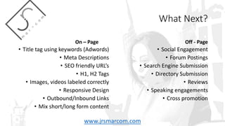 What Next?
On – Page
• Title tag using keywords (Adwords)
• Meta Descriptions
• SEO friendly URL’s
• H1, H2 Tags
• Images, videos labeled correctly
• Responsive Design
• Outbound/Inbound Links
• Mix short/long form content
Off - Page
• Social Engagement
• Forum Postings
• Search Engine Submission
• Directory Submission
• Reviews
• Speaking engagements
• Cross promotion
www.jrsmarcom.com
 