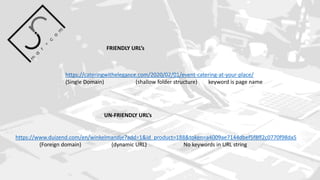 https://cateringwithelegance.com/2020/02/01/event-catering-at-your-place/
(Single Domain) (shallow folder structure) keyword is page name
FRIENDLY URL’s
https://www.duizend.com/en/winkelmandje?add=1&id_product=188&token=a4009ae7144dbef5f8ff2c0770f98da5
(Foreign domain) (dynamic URL) No keywords in URL string
UN-FRIENDLY URL’s
 