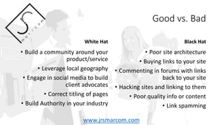 Good vs. Bad
White Hat
• Build a community around your
product/service
• Leverage local geography
• Engage in social media to build
client advocates
• Correct titling of pages
• Build Authority in your industry
Black Hat
• Poor site architecture
• Buying links to your site
• Commenting in forums with links
back to your site
• Hacking sites and linking to them
• Poor quality info or content
• Link spamming
www.jrsmarcom.com
 