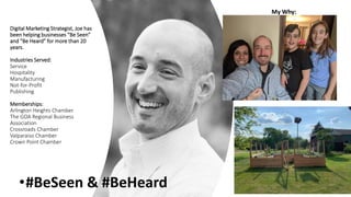 Digital Marketing Strategist, Joe has
been helping businesses “Be Seen”
and “Be Heard” for more than 20
years.
Industries Served:
Service
Hospitality
Manufacturing
Not-for-Profit
Publishing
Memberships:
Arlington Heights Chamber
The GOA Regional Business
Association
Crossroads Chamber
Valparaiso Chamber
Crown Point Chamber
My Why:
•#BeSeen & #BeHeard
 