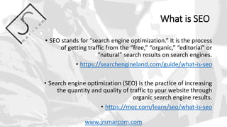 What is SEO
• SEO stands for “search engine optimization.” It is the process
of getting traffic from the “free,” “organic,” “editorial” or
“natural” search results on search engines.
• https://searchengineland.com/guide/what-is-seo
• Search engine optimization (SEO) is the practice of increasing
the quantity and quality of traffic to your website through
organic search engine results.
• https://moz.com/learn/seo/what-is-seo
www.jrsmarcom.com
 
