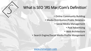 What is SEO ‘JRS Mar/Com’s Definition’
• Online Community Building
• Media Distribution/Public Relations
• Social Media Management
• Paid Advertising
• Web Architecture
• Search Engine/Social Media Profile Mangement
www.jrsmarcom.com
 