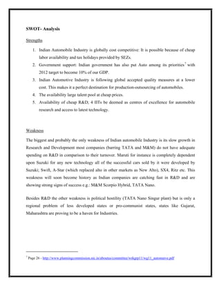 SWOT- Analysis

Strengths

      1. Indian Automobile Industry is globally cost competitive: It is possible because of cheap
          labor availability and tax holidays provided by SEZs.
      2. Government support: Indian government has also put Auto among its priorities 7 with
          2012 target to become 10% of our GDP.
      3. Indian Automotive Industry is following global accepted quality measures at a lower
          cost. This makes it a perfect destination for production-outsourcing of automobiles.
      4. The availability large talent pool at cheap prices.
      5. Availability of cheap R&D; 4 IITs be deemed as centres of excellence for automobile
          research and access to latest technology.



Weakness

The biggest and probably the only weakness of Indian automobile Industry is its slow growth in
Research and Development most companies (barring TATA and M&M) do not have adequate
spending on R&D in comparison to their turnover. Maruti for instance is completely dependent
upon Suzuki for any new technology all of the successful cars sold by it were developed by
Suzuki; Swift, A-Star (which replaced alto in other markets as New Alto), SX4, Ritz etc. This
weakness will soon become history as Indian companies are catching fast in R&D and are
showing strong signs of success e.g.: M&M Scorpio Hybrid, TATA Nano.


Besides R&D the other weakness is political hostility (TATA Nano Singur plant) but is only a
regional problem of less developed states or pro-communist states, states like Gujarat,
Maharashtra are proving to be a haven for Industries.




7
    Page 26 - http://www.planningcommission.nic.in/aboutus/committee/wrkgrp11/wg11_automaive.pdf
 