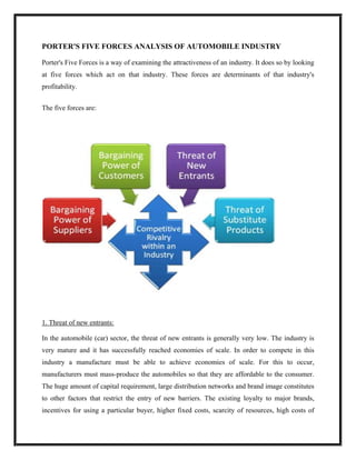 PORTER'S FIVE FORCES ANALYSIS OF AUTOMOBILE INDUSTRY

Porter's Five Forces is a way of examining the attractiveness of an industry. It does so by looking
at five forces which act on that industry. These forces are determinants of that industry's
profitability.


The five forces are:




1. Threat of new entrants:

In the automobile (car) sector, the threat of new entrants is generally very low. The industry is
very mature and it has successfully reached economies of scale. In order to compete in this
industry a manufacture must be able to achieve economies of scale. For this to occur,
manufacturers must mass-produce the automobiles so that they are affordable to the consumer.
The huge amount of capital requirement, large distribution networks and brand image constitutes
to other factors that restrict the entry of new barriers. The existing loyalty to major brands,
incentives for using a particular buyer, higher fixed costs, scarcity of resources, high costs of
 