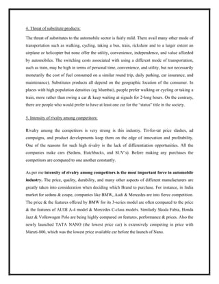 4. Threat of substitute products:

The threat of substitutes to the automobile sector is fairly mild. There avail many other mode of
transportation such as walking, cycling, taking a bus, train, rickshaw and to a larger extent an
airplane or helicopter but none offer the utility, convenience, independence, and value afforded
by automobiles. The switching costs associated with using a different mode of transportation,
such as train, may be high in terms of personal time, convenience, and utility, but not necessarily
monetarily the cost of fuel consumed on a similar round trip, daily parking, car insurance, and
maintenance). Substitutes products all depend on the geographic location of the consumer. In
places with high population densities (eg Mumbai), people prefer walking or cycling or taking a
train, more rather than owing a car & keep waiting at signals for 2-long hours. On the contrary,
there are people who would prefer to have at least one car for the “status” title in the society.


5. Intensity of rivalry among competitors:

Rivalry among the competitors is very strong is this industry. Tit-for-tat price slashes, ad
campaigns, and product developments keep them on the edge of innovation and profitability.
One of the reasons for such high rivalry is the lack of differentiation opportunities. All the
companies make cars (Sedans, Hatchbacks, and SUV’s). Before making any purchases the
competitors are compared to one another constantly.

As per me intensity of rivalry among competitors is the most important force in automobile
industry. The price, quality, durability, and many other aspects of different manufacturers are
greatly taken into consideration when deciding which Brand to purchase. For instance, in India
market for sedans & coupe, companies like BMW, Audi & Mercedes are into fierce competition.
The price & the features offered by BMW for its 3-series model are often compared to the price
& the features of AUDI A-4 model & Mercedes C-class models. Similarly Skoda Fabia, Honda
Jazz & Volkswagen Polo are being highly compared on features, performance & prices. Also the
newly launched TATA NANO (the lowest price car) is extensively competing in price with
Maruti-800, which was the lowest price available car before the launch of Nano.
 