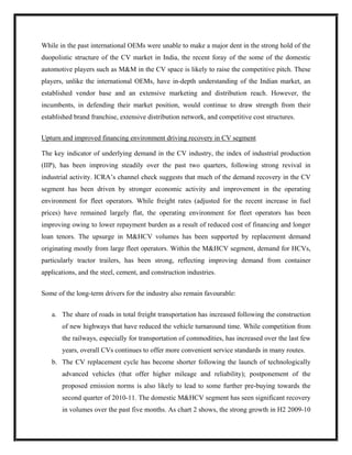 While in the past international OEMs were unable to make a major dent in the strong hold of the
duopolistic structure of the CV market in India, the recent foray of the some of the domestic
automotive players such as M&M in the CV space is likely to raise the competitive pitch. These
players, unlike the international OEMs, have in-depth understanding of the Indian market, an
established vendor base and an extensive marketing and distribution reach. However, the
incumbents, in defending their market position, would continue to draw strength from their
established brand franchise, extensive distribution network, and competitive cost structures.


Upturn and improved financing environment driving recovery in CV segment

The key indicator of underlying demand in the CV industry, the index of industrial production
(IIP), has been improving steadily over the past two quarters, following strong revival in
industrial activity. ICRA’s channel check suggests that much of the demand recovery in the CV
segment has been driven by stronger economic activity and improvement in the operating
environment for fleet operators. While freight rates (adjusted for the recent increase in fuel
prices) have remained largely flat, the operating environment for fleet operators has been
improving owing to lower repayment burden as a result of reduced cost of financing and longer
loan tenors. The upsurge in M&HCV volumes has been supported by replacement demand
originating mostly from large fleet operators. Within the M&HCV segment, demand for HCVs,
particularly tractor trailers, has been strong, reflecting improving demand from container
applications, and the steel, cement, and construction industries.


Some of the long-term drivers for the industry also remain favourable:


   a. The share of roads in total freight transportation has increased following the construction
       of new highways that have reduced the vehicle turnaround time. While competition from
       the railways, especially for transportation of commodities, has increased over the last few
       years, overall CVs continues to offer more convenient service standards in many routes.
   b. The CV replacement cycle has become shorter following the launch of technologically
       advanced vehicles (that offer higher mileage and reliability); postponement of the
       proposed emission norms is also likely to lead to some further pre-buying towards the
       second quarter of 2010-11. The domestic M&HCV segment has seen significant recovery
       in volumes over the past five months. As chart 2 shows, the strong growth in H2 2009-10
 
