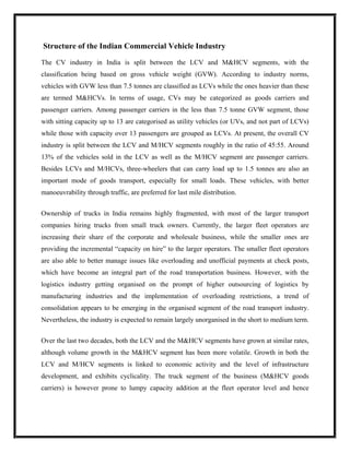 Structure of the Indian Commercial Vehicle Industry

The CV industry in India is split between the LCV and M&HCV segments, with the
classification being based on gross vehicle weight (GVW). According to industry norms,
vehicles with GVW less than 7.5 tonnes are classified as LCVs while the ones heavier than these
are termed M&HCVs. In terms of usage, CVs may be categorized as goods carriers and
passenger carriers. Among passenger carriers in the less than 7.5 tonne GVW segment, those
with sitting capacity up to 13 are categorised as utility vehicles (or UVs, and not part of LCVs)
while those with capacity over 13 passengers are grouped as LCVs. At present, the overall CV
industry is split between the LCV and M/HCV segments roughly in the ratio of 45:55. Around
13% of the vehicles sold in the LCV as well as the M/HCV segment are passenger carriers.
Besides LCVs and M/HCVs, three-wheelers that can carry load up to 1.5 tonnes are also an
important mode of goods transport, especially for small loads. These vehicles, with better
manoeuvrability through traffic, are preferred for last mile distribution.


Ownership of trucks in India remains highly fragmented, with most of the larger transport
companies hiring trucks from small truck owners. Currently, the larger fleet operators are
increasing their share of the corporate and wholesale business, while the smaller ones are
providing the incremental “capacity on hire” to the larger operators. The smaller fleet operators
are also able to better manage issues like overloading and unofficial payments at check posts,
which have become an integral part of the road transportation business. However, with the
logistics industry getting organised on the prompt of higher outsourcing of logistics by
manufacturing industries and the implementation of overloading restrictions, a trend of
consolidation appears to be emerging in the organised segment of the road transport industry.
Nevertheless, the industry is expected to remain largely unorganised in the short to medium term.


Over the last two decades, both the LCV and the M&HCV segments have grown at similar rates,
although volume growth in the M&HCV segment has been more volatile. Growth in both the
LCV and M/HCV segments is linked to economic activity and the level of infrastructure
development, and exhibits cyclicality. The truck segment of the business (M&HCV goods
carriers) is however prone to lumpy capacity addition at the fleet operator level and hence
 