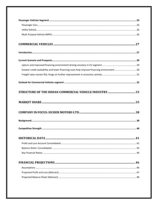 Passenger Vehicles Segment ............................................................................................................................. 24
    Passenger Cars ........................................................................................................................................................ 26
    Utility Vehicle .......................................................................................................................................................... 26
    Multi Purpose Vehicle (MPV) .................................................................................................................................. 26


COMMERCIAL VEHICLES ................................................................................................................... 27

Introduction...................................................................................................................................................... 27


Current Scenario and Prospects ......................................................................................................................... 28
    Upturn and improved financing environment driving recovery in CV segment ..................................................... 29
    Greater credit availability and lower financing costs help improve financing environment .................................. 30
    Freight rates remain flat; hinge on further improvement in economic activity ..................................................... 31


Outlook for Commercial Vehicles segment ........................................................................................................ 32


STRUCTURE OF THE INDIAN COMMERCIAL VEHICLE INDUSTRY ....................................... 33


MARKET SHARE ................................................................................................................................... 35


COMPANY IN FOCUS: EICHER MOTORS LTD. .............................................................................. 38

Background....................................................................................................................................................... 38


Competitive Strength ........................................................................................................................................ 40


HISTORICAL DATA .............................................................................................................................. 41
    Profit and Loss Account Consolidated .................................................................................................................... 41
    Balance Sheet: Consolidated .................................................................................................................................. 43
    Key Financial Ratios ................................................................................................................................................ 44


FINANCIAL PROJECTIONS ................................................................................................................. 46
    Assumptions ........................................................................................................................................................... 46
    Projected Profit and Loss (Abstract) ....................................................................................................................... 47
    Projected Balance Sheet (Abstract) ........................................................................................................................ 48
 
