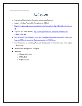 Refrences
•   International Organization for motor vehicle manufacturers
•   Society of Indian Automobile Manufacturers (SIAM)
•   http://www.planningcommission.nic.in/aboutus/committee/wrkgrp11/wg11_automaive.p
    df
•   Page 24 – (3rd BRIC Report) http://www2.goldmansachs.com/ideas/brics/brics-at-
    8/BRICS-doc.pdf
•   http://economictimes.indiatimes.com/news/news-by-industry/auto/automobiles/Auto-cos-
    lines-up-30-bn-investment-in-4-years/articleshow/6009682.cms
•   Badri Narayanan G. and Pankaj Vashisht: Determinants of Competitiveness of the Indian
    Auto Industry
•   Michel Porter: Competitive Strategies
•   Databases
         o Moneycontrol.com
         o CMIE: IAS
         o Capitaline.com
 