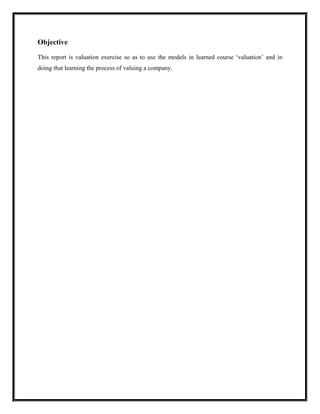 Objective

This report is valuation exercise so as to use the models in learned course ‘valuation’ and in
doing that learning the process of valuing a company.
 