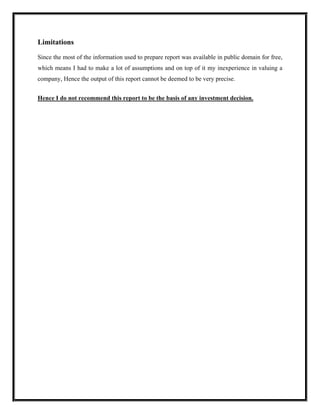 Limitations

Since the most of the information used to prepare report was available in public domain for free,
which means I had to make a lot of assumptions and on top of it my inexperience in valuing a
company, Hence the output of this report cannot be deemed to be very precise.


Hence I do not recommend this report to be the basis of any investment decision.
 