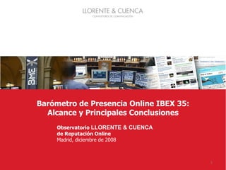 1




               Barómetro de Presencia Online IBEX 35:
                 Alcance y Principales Conclusiones
                             Observatorio LLORENTE & CUENCA
                             de Reputación Online
                             Madrid, diciembre de 2008



Barómetro de Presencia Online IBEX 35                         1
 