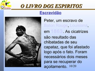10/20
O LIVRO DOS ESPIRITOSO LIVRO DOS ESPIRITOS
Escravidão
Peter, um escravo de
Baton Rouge, Louisiana,
em 1863. As cicatrizes
são resultado das
chibatadas de seu
capataz, que foi afastado
logo após o fato. Foram
necessários dois meses
para se recuperar do
açoitamento.
 