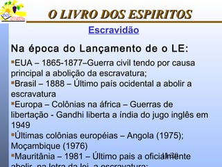 11/20
O LIVRO DOS ESPIRITOSO LIVRO DOS ESPIRITOS
Na época do Lançamento de o LE:
EUA – 1865-1877–Guerra civil tendo por causa
principal a abolição da escravatura;
Brasil – 1888 – Último país ocidental a abolir a
escravatura
Europa – Colônias na áfrica – Guerras de
libertação - Gandhi liberta a índia do jugo inglês em
1949
Últimas colônias européias – Angola (1975);
Moçambique (1976)
Mauritânia – 1981 – Último pais a oficialmente
Escravidão
 
