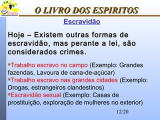 12/20
O LIVRO DOS ESPIRITOSO LIVRO DOS ESPIRITOS
Hoje – Existem outras formas de
escravidão, mas perante a lei, são
considerados crimes.
Trabalho escravo no campo (Exemplo: Grandes
fazendas, Lavoura de cana-de-açúcar)
Trabalho escravo nas grandes cidades (Exemplo:
Drogas, estrangeiros clandestinos)
Escravidão sexual (Exemplo: Casas de
prostituição, exploração de mulheres no exterior)
Escravidão
 