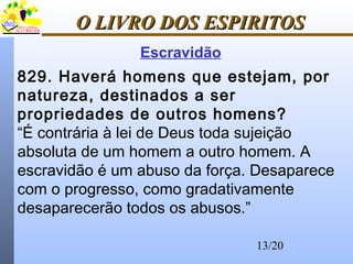 13/20
O LIVRO DOS ESPIRITOSO LIVRO DOS ESPIRITOS
829. Haverá homens que estejam, por
natureza, destinados a ser
propriedades de outros homens?
“É contrária à lei de Deus toda sujeição
absoluta de um homem a outro homem. A
escravidão é um abuso da força. Desaparece
com o progresso, como gradativamente
desaparecerão todos os abusos.”
Escravidão
 